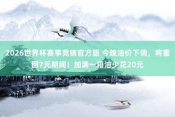 2026世界杯赛事竞猜官方版 今晚油价下调,将重回7元期间!加满一箱油少花20元
