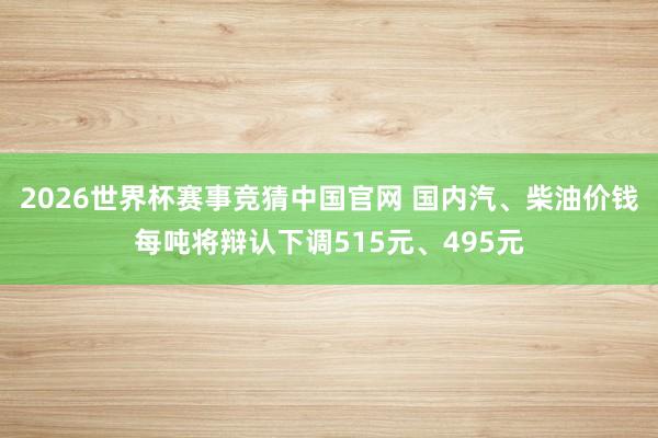 2026世界杯赛事竞猜中国官网 国内汽、柴油价钱每吨将辩认下调515元、495元