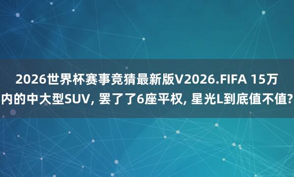 2026世界杯赛事竞猜最新版V2026.FIFA 15万内的中大型SUV， 罢了了6座平权， 星光L到底值不值?