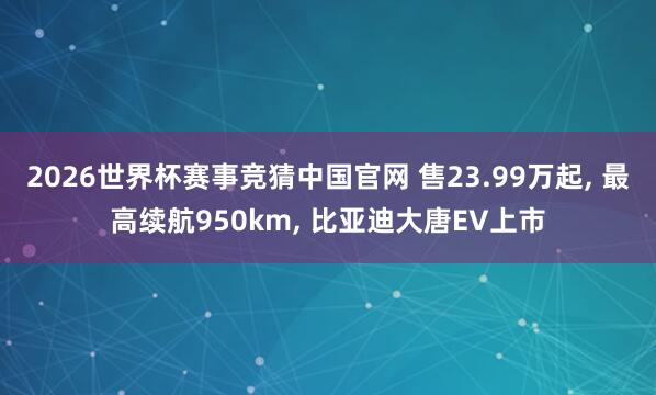 2026世界杯赛事竞猜中国官网 售23.99万起， 最高续航950km， 比亚迪大唐EV上市