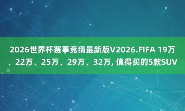 2026世界杯赛事竞猜最新版V2026.FIFA 19万、22万、25万、29万、32万, 值得买的5款SUV