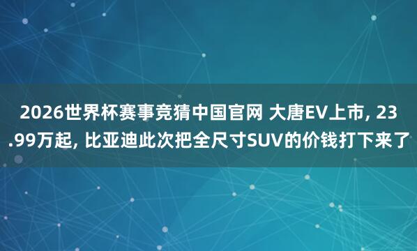 2026世界杯赛事竞猜中国官网 大唐EV上市, 23.99万起, 比亚迪此次把全尺寸SUV的价钱打下来了