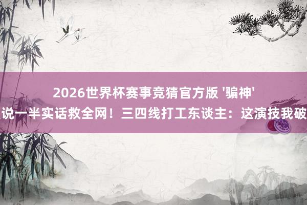 2026世界杯赛事竞猜官方版 '骗神'皆夏说一半实话救全网!三四线打工东谈主:这演技我破防了